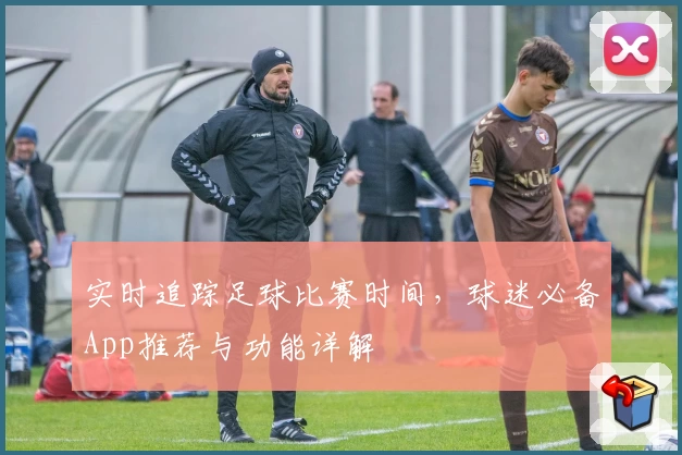 实时追踪足球比赛时间,球迷必备App推荐与功能详解