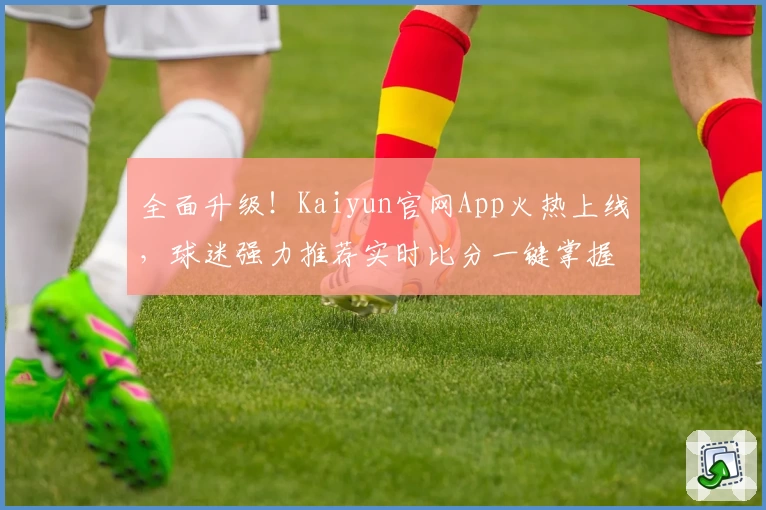 全面升级！Kaiyun官网App火热上线，球迷强力推荐实时比分一键掌握
