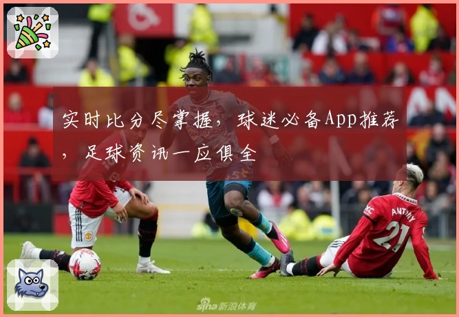 实时比分尽掌握,球迷必备App推荐,足球资讯一应俱全
